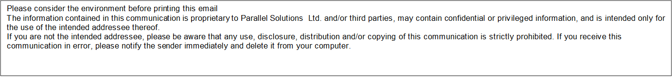 Please consider the environment before printing this email 
The information contained in this communication is proprietary to Parallel Solutions  Ltd. and/or third parties, may contain confidential or privileged information, and is intended only for the use of the intended addressee thereof.
If you are not the intended addressee, please be aware that any use, disclosure, distribution and/or copying of this communication is strictly prohibited. If you receive this communication in error, please notify the sender immediately and delete it from your computer.