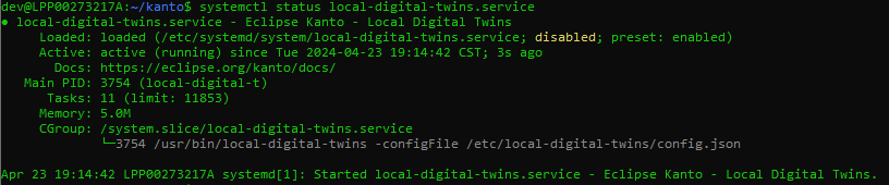 systemctl status local-digital-twins.service 
local-digital-twins.service - 
Eclipse Kanto - Local Digital Twins 
Loaded 
Active: 
Docs 
main PID: 
Tasks: 
Merrory 
CGmJup 
23 19:14 
loaded ('etc/ systemd/systern/local-digital-twins.service; disabled; preset 
active (running) since Tue 2824-84-23 19:14:42 CST; ss ago 
https //eclipse.org/kanto/docs/ 
3754 (local-digital-t) 
11 (limit: 11853) 
5.am 
/ system. slice/ local-digital-twins . service 
enabled) 
*754 /usr/bin/local-digital-twins -configFiIe / etc/ local-digital-twins/ config.json 
:42 LPpaa273217A systernd[l]: Started local-digital-twins.service - 
Eclipse Kanto - Local Digital Twins.