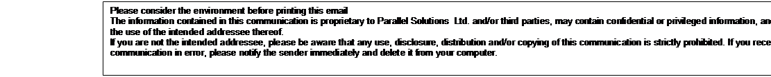 Text
            Box: Please consider the environment before printing this
            email 

            The information contained in this communication is
            proprietary to Parallel Solutions Ltd. and/or third parties,
            may contain confidential or privileged information, and is
            intended only for the use of the intended addressee
            thereof.

            If you are not the intended addressee, please be aware that
            any use, disclosure, distribution and/or copying of this
            communication is strictly prohibited. If you receive this
            communication in error, please notify the sender immediately
            and delete it from your computer. 

            

            

            