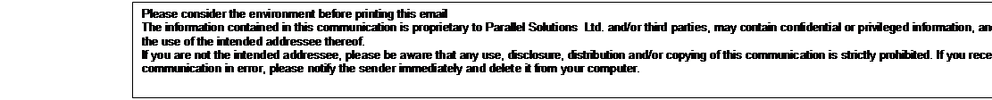 Text Box: Please consider the environment before printing this email 
The information contained in this communication is proprietary to Parallel Solutions  Ltd. and/or third parties, may contain confidential or privileged information, and is intended only for the use of the intended addressee thereof.
If you are not the intended addressee, please be aware that any use, disclosure, distribution and/or copying of this communication is strictly prohibited. If you receive this communication in error, please notify the sender immediately and delete it from your computer. 


