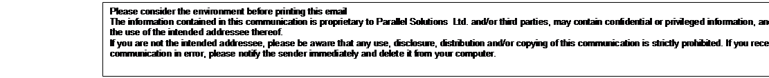 Text Box: Please consider the environment before printing this email 
The information contained in this communication is proprietary to Parallel Solutions  Ltd. and/or third parties, may contain confidential or privileged information, and is intended only for the use of the intended addressee thereof.
If you are not the intended addressee, please be aware that any use, disclosure, distribution and/or copying of this communication is strictly prohibited. If you receive this communication in error, please notify the sender immediately and delete it from your computer. 


