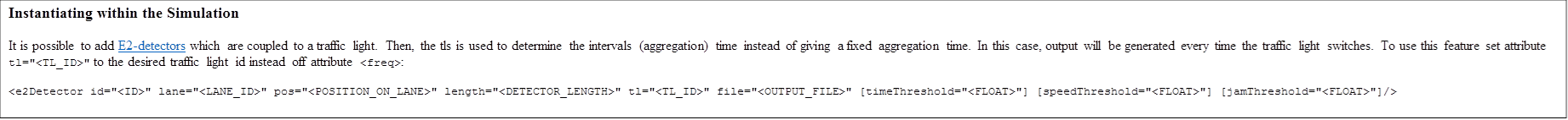 Instantiating within the Simulation
It is possible to add E2-detectors which are coupled to a traffic light. Then, the tls is used to determine the intervals (aggregation) time instead of giving a fixed aggregation time. In this case, output will be generated every time the traffic light switches. To use this feature set attribute tl="<TL_ID>" to the desired traffic light id instead off attribute <freq>:
<e2Detector id="<ID>" lane="<LANE_ID>" pos="<POSITION_ON_LANE>" length="<DETECTOR_LENGTH>" tl="<TL_ID>" file="<OUTPUT_FILE>" [timeThreshold="<FLOAT>"] [speedThreshold="<FLOAT>"] [jamThreshold="<FLOAT>"]/>