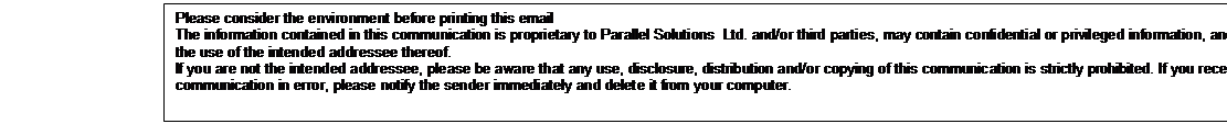 Text Box: Please consider the environment before printing this email
The information contained in this communication is proprietary to Parallel Solutions Ltd. and/or third parties, may contain confidential or privileged information, and is intended only for the use of the intended addressee thereof.
If you are not the intended addressee, please be aware that any use, disclosure, distribution and/or copying of this communication is strictly prohibited. If you receive this communication in error, please notify the sender immediately and delete it from your computer.