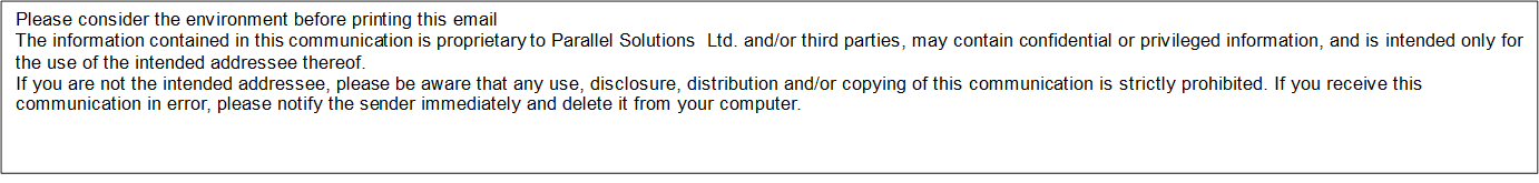 Please consider the environment before printing this email
The information contained in this communication is proprietary to Parallel Solutions Ltd. and/or third parties, may contain confidential or privileged information, and is intended only for the use of the intended addressee thereof.
If you are not the intended addressee, please be aware that any use, disclosure, distribution and/or copying of this communication is strictly prohibited. If you receive this communication in error, please notify the sender immediately and delete it from your computer.